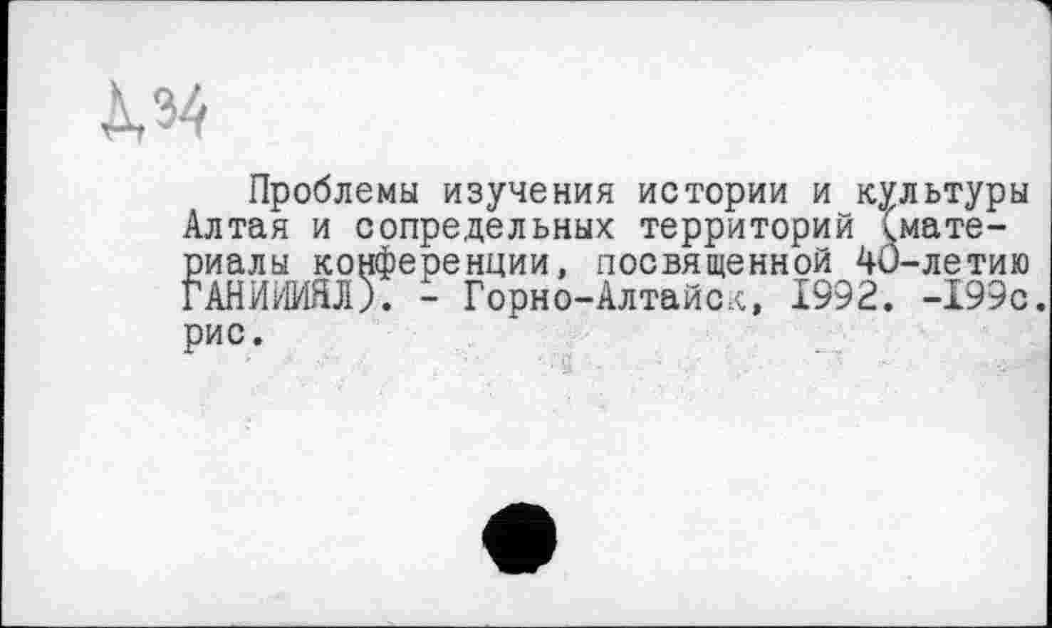 ﻿Д,34
Проблемы изучения истории и культуры Алтая и сопредельных территорий <мате-риалы конференции, посвященной 40-летию ГАНИИИЯЛ). - Горно-Алтайск, 1992. -199с. рис.